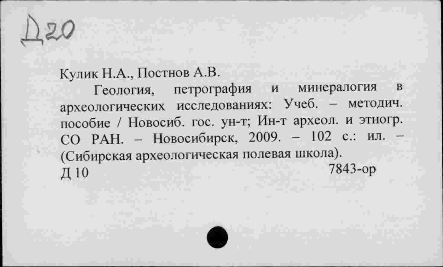 ﻿Кулик H.A., Постнов А.В.
Геология, петрография и минералогия в археологических исследованиях: Учеб. - методич. пособие / Новосиб. гос. ун-т; Ин-т археол. и этногр. СО РАН. - Новосибирск, 2009. - 102 с.: ил. -(Сибирская археологическая полевая школа).
ДЮ	7843-ор